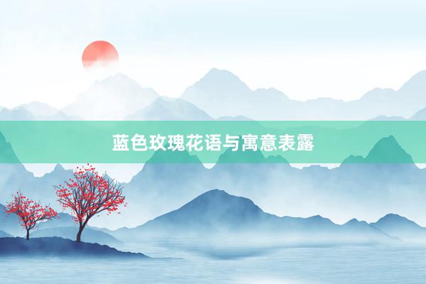 蓝色玫瑰花语与寓意表露